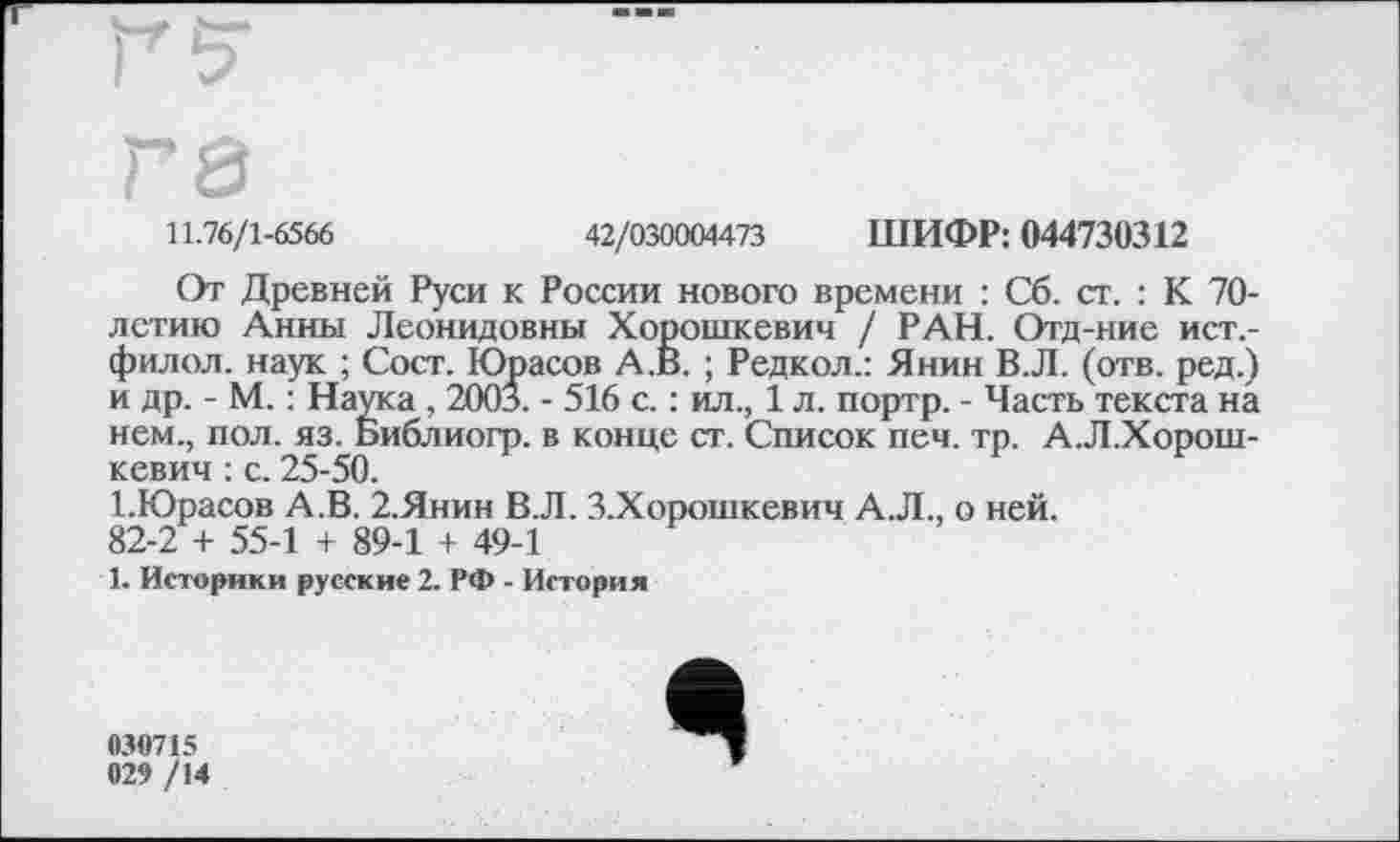 ﻿гз
11.76/1-6566	42/030004473 ШИФР: 044730312
От Древней Руси к России нового времени : Сб. ст. : К 70-лстию Анны Леонидовны Хорошкевич / РАН. Отд-ние ист.-филол. наук ; Сост. Юрасов А.В. ; Редкол.: Янин В.Л. (отв. ред.) и др. - М. : Наука , 2003. - 516 с. : ил., 1 л. портр. - Часть текста на нем., пол. яз. Библиогр. в конце ст. Список печ. тр. А.Л.Хорош-кевич : с. 25-50.
І.Юрасов А.В. 2.Янин В.Л. З.Хорошкевич А.Л., о ней. 82-2 + 55-1 + 89-1 + 49-1
1. Историки русские 2. РФ - История
030715
029 /14